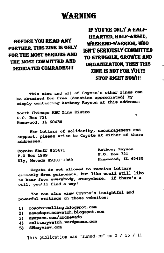 WARNING IF YOU’RE OKLY A HALF- BEFORE YOU READ ANY HEARTED, HALF-ASSED, WEEKEND-WARRIOR, WHO FURTHER, THIS ZINE IS ORLY T e oSt sERloUS ANp SN SERIOUSLY COMMITTED TO STRUGGLE, GROWTH AKD ‘THE MOST COMMITTED AND o TN TS DEDICATED COMRADESM CROGANIZATION, THEN ZINE IS NOT FOR YOU™! STOP RIGHT NOW1! This zine and all of Coyote’s other zines can be obtained for free (donation appreciated) by simply contacting Anthony Rayson at this address: South Chicago ABC Zine Distro P.0. Box 721 " Homewood, IL 60430 For lotters of solidarity, encouragement and support, please write to Coyote at either of these addresses. Coyote Sheff #55671 Anthony Rayson .0 Box 1989 P.0. Box 721 Ely, Navada 89301-1989 Homewood, IL 60430 Coyote is not allowed to receive letters directly from prisoners, but like would still like to hear from everybody, everywhere. if there will, you’ll find a way! You can also view Coyote’s insightful and powerful writinge on these websites: 1) 2) 3) 4 s) coyote-calling.blogspot.con nevadaprisonwatch .blogspot . con myspace. com/abcnevada solitarywatoh. wordpress.com SFhayview.com This publication was “zined-up” on 3 / 15 / 11